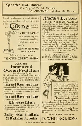 Spredit Nut Butter
The Original Danish Formula
H. G. CUSHMAN, 136 State St., Boston
One of the charms of a social dinner is
the beauty and lustre of your Silver and
Glass
HNO0RerbTe
The LITTLE CANDLE"
takes care of any and
all odors from cooking
and pleases your guest
Ask for
EGYPTIAN DEODORIZER
and AEROPUME
Delightful in the Home.
THE CANDO COMPANY, BOSTON
Aladdin Dye Soap
COLORS WHILE YOU WASH and
the results are perfect. There is no fuss
or muss such as mixing or boiling. You
need not even wear rubber gloves, as
ALADDIN does not stain hands, bowl
or basin.
Dyeing with any of the 15 beautiful
fast colors is surprisingly simple. In fact,
you really do not knoiv a satisfactory
dye soap until you have used Aladdin.
For dark colors use Aladdin Dye-
easiest regular dye—dissolves readily in
warm water—will not crock or streak
—
no straining or boiling to secure beauti-
ful lasting black, brown or navy blue.
A. E. CLEVELAND CO.,
29 INDIA STREET, BOSTON, MASS.
Distributors for New England.
AsR for
Improved
Queen FruitJars(New Lightning Style;
No wire across top to break glass covers
95% of the broken covers were caused
by the top wire on all Lightning Style
Jars.
Improved Queen Fruit Jars
recommended by Government Canning
Teachers, Domestic Science, and Canning
School. Do not take old model jars when
you can get the new
Improved Queen Fruit Jars
at the same price.
Kold Prosso Rubbers
are recommended by the highest U. S.
Government authorities, do not take
chances with any other.
Manufactured by
Smalley, Rivlan & Onthank,
21 Blackstone St., Boston
There are innumerable
ways to use milk in cookery
such as in puddings, blanc
mange, soups, chowder,
sauces, "junket", etc. and in
all these ways it is both
appetizing and nourishing.
Practical cooks exsrcise
the same careful judgment
in the selection of the milk and cream
w^hich they use as they do in the selection
of extracts, flour, etc., etc.
Our trade mark on your milk bottle
corresponds to the Sterling Mark on
Silver.—
IT STANDS FOR THE BEST.
D. WHITING & SONS.
Kindly Patronize Our Advertisers.
 