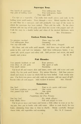 Asparagus Soup.
One hunch of asparagus Two tablespoons flour
One pint of l)oilin_s; water Two tablespoons butter
Two cups milk
Use tips as a vegetable. Cut stalks into small jjieces, and cook in the
boiling water until tender. T^ress through a sieve. Blend together the but-
ter and flour in a sauce])an. and add gradually two cups of the w^ater in
which the asparagus has been cooked. Then add the milk. To the above
mixture add one cup of the pulp and when hot season with pepper and salt.
Cook the soup in a double boiler and when of the desired thickness, serve
'It once. Mrs. Fitzsimmons.
Canteen Potato Soup.
Six potatoes, mashed Three cups iiot milk
Two table.spoons flour Seasoning
One cup cold milk One small onion, chopped
Mix flour .^nd cold milk until smooth. Add three cups of hot milk and
onion to this, and boil live minutes. Add three tablespoons butter, 1 tea-
spoon salt, speck pepper and celery salt. Add potatoes and strain, stir until
smooth and re-heat. M. M. D.
Fish Chowder.
Two pounds haddock or cod Four potatoes
Two slices of salt pork One quart of milk
Two small onions Seasoning
Cut head off and remove skin and bones, cover with cold water and cook
:-lowly. Fry fat pork until brown. Fry onions likewise. Add four potatoes
sliced and strain in water in w^hich fish has been boiled. Cook twenty min-
utes. Cut fle.^h into pieces and add, cook ten minutes, add one quart of milk,
Season with salt and pepper. Add crackers if desired. Mrs. Thissill.
Consomme.
One fowl f^our to six quarts cold water
Veal bone weighing two pounds One carrot
One pound lean beef One onion
One celery stalk
I'roportions for Five Persons
One bay leaf Six whole allspice
Four whole cloves Salt and pepper to taste
Cut to pieces meat and bones and brown a little either in oven or on fry-
ing pan, then put in kettle with cold water. Allow to cook slowly for two
hours, skimming from time to time to clarify. Strain carefully through
chee-se cloth, add vegetables and seasoning. Mrs. M. F. Leonard.
 