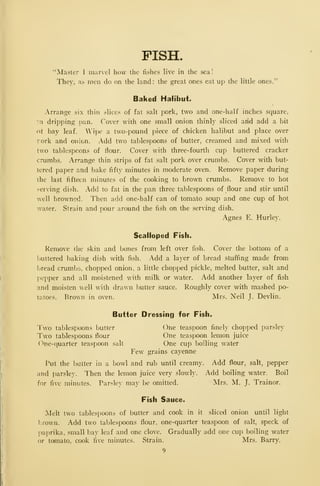 FISH.
"Master I marvel how the fishes live in the sea!
They, as men do on the land: the great ones eat up the little ones."
Baked Halibut*
Arrange six thin slices of fat salt pork, two and one-half inches square,
in dripping pan. Cover with one small onion thinly sliced arid add a bit
ot bay leaf. Wipe a two-pound piece of chicken halibut and place over
rork and onion. Add two tablespoons of butter, creamed and mixed with
two tablespoons of flour. Cover with three-fourth cup buttered cracker
crumbs. Arrange thin strips of fat salt pork over crumbs. Cover with but-
tered paper and bake fifty minutes in moderate oven. Remove paper during
the last fifteen minutes of the cooking to brown crumbs. Remove to hot
serving di.^h. Add to fat in the pan three tablespoons of flour and stir until
well browned. Then add one-half can of tomato soup and one cup of hot
water. Strain and pour around the fish on the serving dish.
Agnes E. Hurley.
Scalloped Fish.
Remove the skin and bones from left over fish. Cover the bottom of a
buttered baking dish with fish. Add a layer of bread stuffing made from
bread crumbs, chopped onion, a little chopped pickle, melted butter, salt and
pepper and all moistened with milk or water. Add another layer of fish
and moisten well with drawn butter sauce. Roughly cover with mashed po-
tatoes. Brown in oven. Mrs. Neil J. Devlin.
Butter Dressing for Fish.
Two tablespoons butter One teaspoon finely chopped parsley
Two tablespoons flour One teaspoon lemon juice
One-quarter teaspoon salt One cup boiling water
Few grains cayenne
Put the I)Litter in a bowl and rub until creamy. Add flour, salt, pepper
and parsley. Then the lemon juice very slowly. Add boiling water. Boil
for five minutes. Parsley may be omitted. Mrs. M. J. Trainor.
Fish Sauce.
Melt two tablespoons of butter and cook in it sliced onion until light
],rown. Add two tablespoons flour, one-quarter teaspoon of salt, speck of
paprika, small bay leaf and one clove. Gradually add one cup boiling water
or tomato, cook five minutes. Strain. Mrs. Barry.
9
 