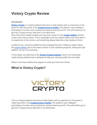 Victory Crypto Review
Introduction
Victory Crypto is a trading software that aims to help traders with no experience in the
game to make big profits in the cryptocurrency market. The platform uses intelligent
technology to function and is backed by machine learning and AI. This will enable you to
get into a cryptocurrency field that is not well-known
One of the most volatile markets you may ever invest in is the crypto market, and this
is due to the risks involved. This is especially so for the newbie traders who have little or
no experience in the venture, and everything always looks like a big mystery to them.
Luckily for you, numerous platforms have emerged that aim to help you make it big in
the crypto market. Due to the sheer number of such software programs, finding the right
platform can be a bit confusing.
In this article, we shall look at the Victory Crypto program, which is an advanced
crypto trading software that is designed to help you reap big profits from the trade.
Read on and see whether this program is worth your time and money.
What is Victory Crypto?
This is a trading software that aims to help traders with no experience in the game to
make big profits in the cryptocurrency market. The platform uses intelligent
technology to function and is backed by machine learning and AI. This will enable you to
get into a cryptocurrency field that is not well-known.
 