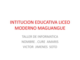 INTITUCION EDUCATIVA LICEO MODERNO MAGUANGUE TALLER DE INFORMATICA NOMBRE . CURE  AMARIS VICTOR  JIMENES  SOTO 