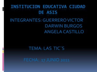 INSTITUCION EDUCATIVA CIUDAD DE ASIS INTEGRANTES: GUERRERO VICTOR                                   DARWIN BURGOS                                     ANGELA CASTILLO TEMA: LAS  TIC´S FECHA:  17 JUNIO 2011 