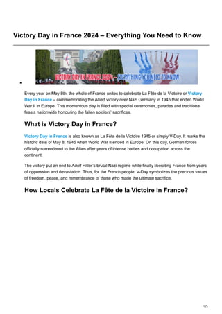 1/5
Victory Day in France 2024 – Everything You Need to Know
Every year on May 8th, the whole of France unites to celebrate La Fête de la Victoire or Victory
Day in France – commemorating the Allied victory over Nazi Germany in 1945 that ended World
War II in Europe. This momentous day is filled with special ceremonies, parades and traditional
feasts nationwide honouring the fallen soldiers’ sacrifices.
What is Victory Day in France?
Victory Day in France is also known as La Fête de la Victoire 1945 or simply V-Day. It marks the
historic date of May 8, 1945 when World War II ended in Europe. On this day, German forces
officially surrendered to the Allies after years of intense battles and occupation across the
continent.
The victory put an end to Adolf Hitler’s brutal Nazi regime while finally liberating France from years
of oppression and devastation. Thus, for the French people, V-Day symbolizes the precious values
of freedom, peace, and remembrance of those who made the ultimate sacrifice.
How Locals Celebrate La Fête de la Victoire in France?
 