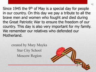 created by Mary Mayka
Star City School
Moscow Region
Since 1945 the 9th of May is a special day for people
in our country. On this day we pay a tribute to all the
brave men and women who fought and died during
the Great Patriotic War to ensure the freedom of our
country. This day is also very important for my family.
We remember our relatives who defended our
Motherland.
 