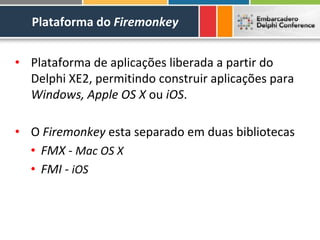 Plataforma do Firemonkey


• Plataforma de aplicações liberada a partir do
  Delphi XE2, permitindo construir aplicações para
  Windows, Apple OS X ou iOS.

• O Firemonkey esta separado em duas bibliotecas
  • FMX - Mac OS X
  • FMI - iOS
 