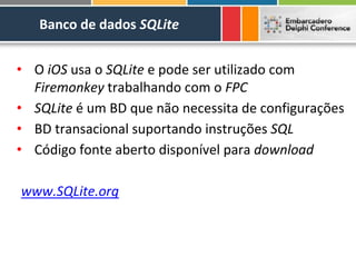 Banco de dados SQLite


• O iOS usa o SQLite e pode ser utilizado com
  Firemonkey trabalhando com o FPC
• SQLite é um BD que não necessita de configurações
• BD transacional suportando instruções SQL
• Código fonte aberto disponível para download

www.SQLite.org
 