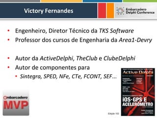 Victory Fernandes


• Engenheiro, Diretor Técnico da TKS Software
• Professor dos cursos de Engenharia da Area1-Devry

• Autor da ActiveDelphi, TheClub e ClubeDelphi
• Autor de componentes para
  • Sintegra, SPED, NFe, CTe, FCONT, SEF...




                                       Edição 102
 
