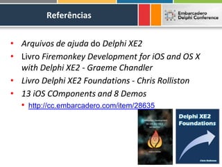 Referências


• Arquivos de ajuda do Delphi XE2
• Livro Firemonkey Development for iOS and OS X
  with Delphi XE2 - Graeme Chandler
• Livro Delphi XE2 Foundations - Chris Rolliston
• 13 iOS COmponents and 8 Demos
  • http://cc.embarcadero.com/item/28635
 