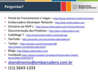 Perguntas?

•   Portal de Treinamentos e Vagas – http://www.edobrasil.net/treinamentos
•   Embarcadero Developer Network - http://edn.embarcadero.com
•   Diretório de MVP’s - http://www.embarcadero.com.br/mvp-directory
•   Documentação dos Produtos - http://docs.embarcadero.com
•   CodeRage 7 - http://www.embarcadero.com/coderage
•   YouTube - http://youtube.com/user/embarcaderodobrasil
•   Twitter - https://twitter.com/EmbarcaderoBR
    http://twitter.com/EmbarcaderoTech
• Blogs: http://blogs.embarcadero.com
• Facebook:https://www.facebook.com/pages/Embarcadero-Delphi-
    Brasil/399151510134179

• atendimento@embarcadero.com.br
• (11) 5643-1333
 