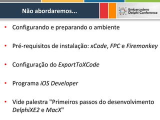 Não abordaremos...

• Configurando e preparando o ambiente

• Pré-requisitos de instalação: xCode, FPC e Firemonkey

• Configuração do ExportToXCode

• Programa iOS Developer

• Vide palestra "Primeiros passos do desenvolvimento
  DelphiXE2 e MacX"
 