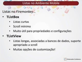 Listas no Ambiente Mobile 
Listas no Firemonkey… 
• TListBox 
• Listas curtas 
• Scroll mínimo 
• Muito útil para propriedades e configurações 
• TListView 
• Listas longas, associadas a bancos de dados, suporte 
apropriado a scroll 
• Muitas opções de customização! 
 