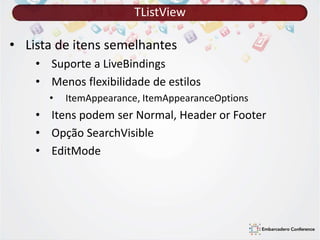 TListView 
• Lista de itens semelhantes 
• Suporte a LiveBindings 
• Menos flexibilidade de estilos 
• ItemAppearance, ItemAppearanceOptions 
• Itens podem ser Normal, Header or Footer 
• Opção SearchVisible 
• EditMode 
 