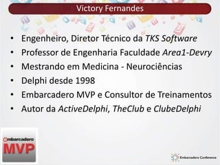 Victory Fernandes 
• Engenheiro, Diretor Técnico da TKS Software 
• Professor de Engenharia Faculdade Area1-Devry 
• Mestrando em Medicina - Neurociências 
• Delphi desde 1998 
• Embarcadero MVP e Consultor de Treinamentos 
• Autor da ActiveDelphi, TheClub e ClubeDelphi 
 