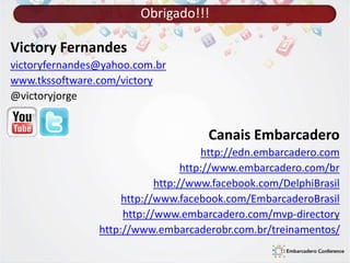 Obrigado!!! 
Victory Fernandes 
victoryfernandes@yahoo.com.br 
www.tkssoftware.com/victory 
@victoryjorge 
Canais Embarcadero 
http://edn.embarcadero.com 
http://www.embarcadero.com/br 
http://www.facebook.com/DelphiBrasil 
http://www.facebook.com/EmbarcaderoBrasil 
http://www.embarcadero.com/mvp-directory 
http://www.embarcaderobr.com.br/treinamentos/ 
