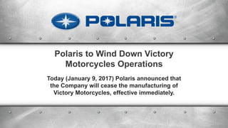 Polaris to Wind Down Victory
Motorcycles Operations
Today (January 9, 2017) Polaris announced that
the Company will cease the manufacturing of
Victory Motorcycles, effective immediately.
 