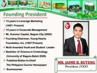  15 years in Leverage Marketing
  (1997- Present)
 10 years in Corporate Management
 Mr. Summer Capital, Baguio City (2000)
 Founding Chairman, Young Hearts
  Foundation, Inc. (1997-Present)
 Multi-Awarded Youth and Student Leader
 Bachelor of Science in Criminology
  (University of Baguio-Batch 2000)
 Publisher/Editor-In-Chief
                                           MR. JAIME B. BUTENG
  The Philippine Courier Newspaper
                                              President /CEO
 Businessman                                                  10
 