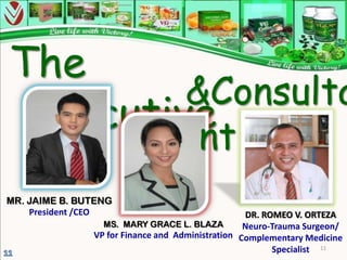 The
        &Consulta
Executive
         nt
s
MR. JAIME B. BUTENG
    President /CEO                                DR. ROMEO V. ORTEZA
                 MS. MARY GRACE L. BLAZA          Neuro-Trauma Surgeon/
               VP for Finance and Administration Complementary Medicine
                                                        Specialist 11
 