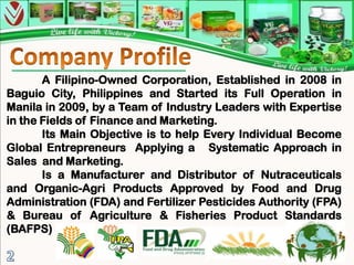 A Filipino-Owned Corporation, Established in 2008 in
Baguio City, Philippines and Started its Full Operation in
Manila in 2009, by a Team of Industry Leaders with Expertise
in the Fields of Finance and Marketing.
       Its Main Objective is to help Every Individual Become
Global Entrepreneurs Applying a Systematic Approach in
Sales and Marketing.
       Is a Manufacturer and Distributor of Nutraceuticals
and Organic-Agri Products Approved by Food and Drug
Administration (FDA) and Fertilizer Pesticides Authority (FPA)
& Bureau of Agriculture & Fisheries Product Standards
(BAFPS)
                                                           2
 