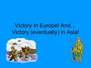 Victory In Europe! And…
Victory (eventually) in Asia!
 