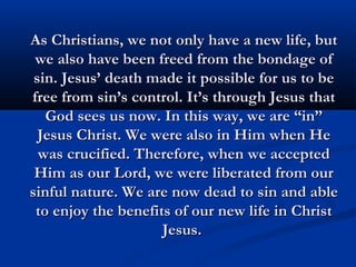 As Christians, we not only have a new life, but
 we also have been freed from the bondage of
 sin. Jesus’ death made it possible for us to be
free from sin’s control. It’s through Jesus that
   God sees us now. In this way, we are “in”
  Jesus Christ. We were also in Him when He
  was crucified. Therefore, when we accepted
 Him as our Lord, we were liberated from our
sinful nature. We are now dead to sin and able
 to enjoy the benefits of our new life in Christ
                     Jesus.
 