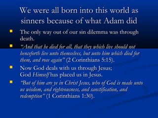 We were all born into this world as
    sinners because of what Adam did
   The only way out of our sin dilemma was through
    death.
   “And that he died for all, that they which live should not
    henceforth live unto themselves, but unto him which died for
    them, and rose again” (2 Corinthians 5:15).
   Now God deals with us through Jesus;
    God Himself has placed us in Jesus.
   “But of him are ye in Christ Jesus, who of God is made unto
    us wisdom, and righteousness, and sanctification, and
    redemption” (1 Corinthians 1:30).
 