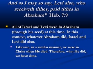 And as I may so say, Levi also, who
      receiveth tithes, paid tithes in
           Abraham” Heb. 7:9

    All of Israel and Levi were in Abraham
     (through his seed) at this time. In this
     context, whatever Abraham did, Israel and
     Levi did also.
        Likewise, in a similar manner, we were in
         Christ when He died. Therefore, what He did,
         we have done. 
 