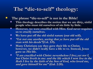 The “die-to-self” theology:
   The phrase “die-to-self” is not in the Bible!
       This theology describes the notion that we are dirty, sinful
        people who must rid ourselves of sin little by little.
       However, we were crucified with Him. God never requires
        us to crucify ourselves.
       We have put off the old sinful nature (our old self).
       “Lie not one another, seeing that ye have put off the old
        man with his deeds”(Col. 3:9). 
       Many Christians say they gave their life to Christ;
        however, we didn’t really have a life to ve. Instead, Jesus
        gave us His life.
       “I am crucified with Christ: nevertheless I live; yet not I,
        but Christ liveth in me: and the life which I now live in the
        flesh I live by the faith of the Son of God, who loved me,
        and gave himself for me” (Gal. 2:20). 
 