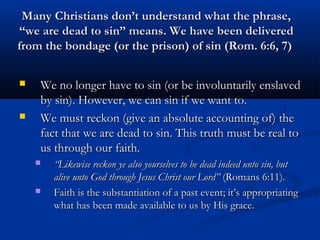 Many Christians don’t understand what the phrase,
“we are dead to sin” means. We have been delivered
from the bondage (or the prison) of sin (Rom. 6:6, 7)

   We no longer have to sin (or be involuntarily enslaved
    by sin). However, we can sin if we want to.
   We must reckon (give an absolute accounting of) the
    fact that we are dead to sin. This truth must be real to
    us through our faith.
       “Likewise reckon ye also yourselves to be dead indeed unto sin, but
        alive unto God through Jesus Christ our Lord” (Romans 6:11).
       Faith is the substantiation of a past event; it’s appropriating
        what has been made available to us by His grace. 
 