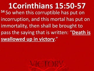 1Corinthians 15:50-5754 So when this corruptible has put on
incorruption, and this mortal has put on
immortality, then shall be brought to
pass the saying that is written: “Death is
swallowed up in victory.”
 