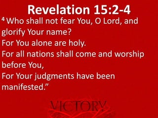 Revelation 15:2-44 Who shall not fear You, O Lord, and
glorify Your name?
For You alone are holy.
For all nations shall come and worship
before You,
For Your judgments have been
manifested.”
 