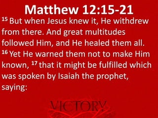Matthew 12:15-2115 But when Jesus knew it, He withdrew
from there. And great multitudes
followed Him, and He healed them all.
16 Yet He warned them not to make Him
known, 17 that it might be fulfilled which
was spoken by Isaiah the prophet,
saying:
 