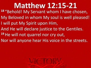 Matthew 12:15-2118 “Behold! My Servant whom I have chosen,
My Beloved in whom My soul is well pleased!
I will put My Spirit upon Him,
And He will declare justice to the Gentiles.
19 He will not quarrel nor cry out,
Nor will anyone hear His voice in the streets.
 