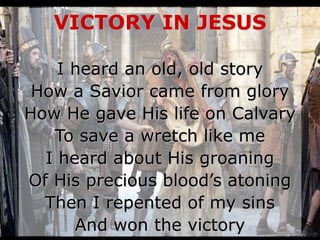 VICTORY IN JESUS
I heard an old, old story
How a Savior came from glory
How He gave His life on Calvary
To save a wretch like me
I heard about His groaning
Of His precious blood’s atoning
Then I repented of my sins
And won the victory
 