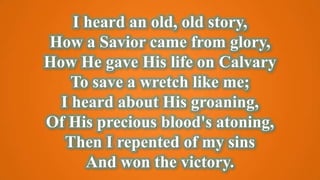 I heard an old, old story,
How a Savior came from glory,
How He gave His life on Calvary
To save a wretch like me;
I heard about His groaning,
Of His precious blood's atoning,
Then I repented of my sins
And won the victory.
 