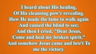 I heard about His healing,
Of His cleansing pow'r revealing.
How He made the lame to walk again
And caused the blind to see;
And then I cried, "Dear Jesus,
Come and heal my broken spirit,"
And somehow Jesus came and bro't To
me the victory.
 