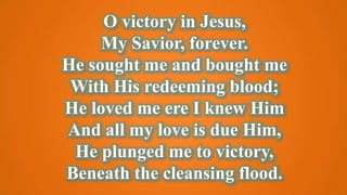 O victory in Jesus,
My Savior, forever.
He sought me and bought me
With His redeeming blood;
He loved me ere I knew Him
And all my love is due Him,
He plunged me to victory,
Beneath the cleansing flood.
 