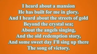 I heard about a mansion
He has built for me in glory.
And I heard about the streets of gold
Beyond the crystal sea;
About the angels singing,
And the old redemption story,
And some sweet day I'll sing up there
The song of victory.
 