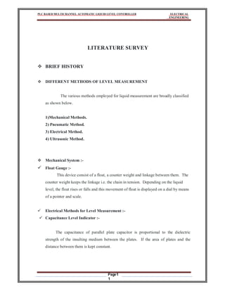 PLC BASED MULTICHANNEL AUTOMATIC LIQUID LEVEL CONTROLLER ELECTRICAL
ENGINEERING
Page1
1
LITERATURE SURVEY
 BRIEF HISTORY
 DIFFERENT METHODS OF LEVEL MEASUREMENT
The various methods employed for liquid measurement are broadly classified
as shown below.
1)Mechanical Methods.
2) Pneumatic Method.
3) Electrical Method.
4) Ultrasonic Method.
 Mechanical System :-
 Float Gauge :-
This device consist of a float, a counter weight and linkage between them. The
counter weight keeps the linkage i.e. the chain in tension. Depending on the liquid
level, the float rises or falls and this movement of float is displayed on a dial by means
of a pointer and scale.
 Electrical Methods for Level Measurement :-
 Capacitance Level Indicator :-
The capacitance of parallel plate capacitor is proportional to the dielectric
strength of the insulting medium between the plates. If the area of plates and the
distance between them is kept constant.
 