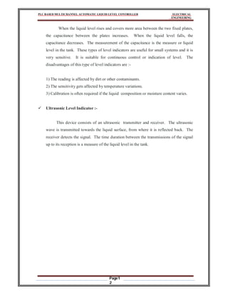 PLC BASED MULTICHANNEL AUTOMATIC LIQUID LEVEL CONTROLLER ELECTRICAL
ENGINEERING
Page1
2
When the liquid level rises and covers more area between the two fixed plates,
the capacitance between the plates increases. When the liquid level falls, the
capacitance decreases. The measurement of the capacitance is the measure or liquid
level in the tank. These types of level indicators are useful for small systems and it is
very sensitive. It is suitable for continuous control or indication of level. The
disadvantages of this type of level indicators are :-
1) The reading is affected by dirt or other contaminants.
2) The sensitivity gets affected by temperature variations.
3) Calibration is often required if the liquid composition or moisture content varies.
 Ultrasonic Level Indicator :-
This device consists of an ultrasonic transmitter and receiver. The ultrasonic
wave is transmitted towards the liquid surface, from where it is reflected back. The
receiver detects the signal. The time duration between the transmissions of the signal
up to its reception is a measure of the liquid level in the tank.
 