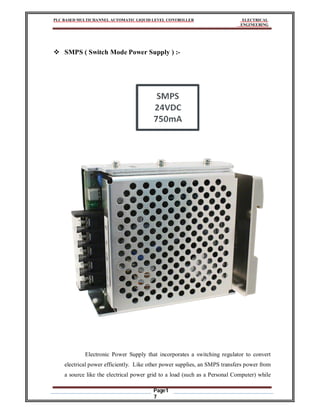 PLC BASED MULTICHANNEL AUTOMATIC LIQUID LEVEL CONTROLLER ELECTRICAL
ENGINEERING
Page1
7
 SMPS ( Switch Mode Power Supply ) :-
Electronic Power Supply that incorporates a switching regulator to convert
electrical power efficiently. Like other power supplies, an SMPS transfers power from
a source like the electrical power grid to a load (such as a Personal Computer) while
 