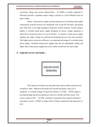 PLC BASED MULTICHANNEL AUTOMATIC LIQUID LEVEL CONTROLLER ELECTRICAL
ENGINEERING
Page1
8
converting voltage and current characteristics. An SMPS is usually employed to
efficiently provide a regulated output voltage, typically at a level different from the
input voltage.
Unlike a linear power supply, the past transistor of a switching mode supply
continuously switches between low dissipation, full on and full off states, and spends
early little time in the high dissipation transitions (which minimize wasted energy).
Ideally, a switched mode power supply dissipated no power, voltage regulation is
achieved by varying the ratio of to on to off time. In contrast, a linear power supply
regulates the output voltage by continuously dissipating power in the pass transistor.
This higher power conversion efficiency is an important advantage of a switched mode
power supply. Switched mode power supplies may also be substantially smaller and
lighter than a linear power supply due to the smaller transformer size and weight.
 LIQUID LEVEL SENSOR :-
The Liquid Level Sensors are the probe type sensors which senses the level
of liquid in tanks. Whenever the liquid level touches the probes, relay coil is
energized. As working voltage of Liquid level Sensor is 12VDC. 12VDC supply is
provided through step down transformer, full-wave rectifier and filter circuit. This
serves as input to PLC. +24 VDC terminal is connected to the common terminal of
relay hence, it gives +24VDC at output which is further connected to the input ports of
PLC.
 