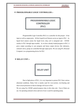 PLC BASED MULTICHANNEL AUTOMATIC LIQUID LEVEL CONTROLLER ELECTRICAL
ENGINEERING
Page1
9
 PROGRAMMABLE LOGIC CONTROLLER :-
Programmable Logic Controller (PLC) is a controller for this project. It has
input as well as output ports. All the Liquid Level Sensors serves as input to PLC. As
liquid level sensors senses the liquid level, relay coil is energized and +24VDC
reaches to PLC through input module. As we have already loaded program in PLC, it
gives output according to user program and hence output devices like indicators,
solenoid valves, pump are controlled through output ports. We are using PC (Personal
Computer ) as a programming device for PLC.
 RELAY UNIT :-
Due to high prices of PLC, it is very important to protect PLC from various
abnormal conditions. Relay Unit is mainly used for over-current, over-heating and
short-circuit protection so that no damage will occur to PLC.
We are using five 24VDC general purpose relay in this relay unit. Four of them are
use for operating solenoid valves and rest of one is used for operating pump.
 