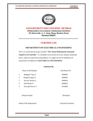 PLC BASED MULTICHANNEL AUTOMATIC LIQUID LEVEL CONTROLLER ELECTRICAL
ENGINEERING
Page2
GOVERNMENT POLYTECHNIC MUMBAI
(Maharashtra Government Autonomous Institute)
49, Kherwadi, A. Y. Jung Marg, Bandra (East)
Mumbai-400051.
. .
CERTIFICATE
DEPARTMENT OF ELECTRICAL ENGINEERING
This is to certify that the project entitled “ PLC based Multichannel Automatic
Liquid Level Controller ” is a bonafide work carried out by the students mentioned
below, under my supervision and guidance. It is approved for the fulfillment of
requirement for Diploma in ELECTRICAL ENGINEERING.
Submitted By
Name of the Students Enrollment No .
1. Badgujar Vijay S. 0900003
2. Waghule Sagar N. 0900062
3. Survase Sachin S. 0900056
4. Patil Mohit N. 0900045
5. Narwade Pravin V. 0910005
(Project Guide) (Principal)
(Head of the Department) (External Examiner)
 
