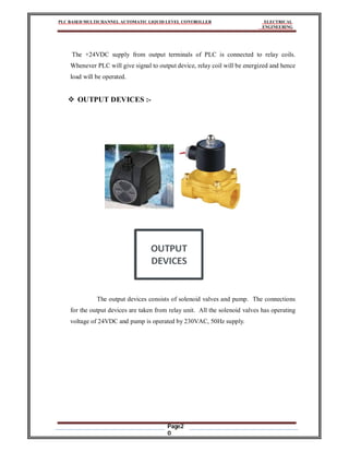 PLC BASED MULTICHANNEL AUTOMATIC LIQUID LEVEL CONTROLLER ELECTRICAL
ENGINEERING
Page2
0
The +24VDC supply from output terminals of PLC is connected to relay coils.
Whenever PLC will give signal to output device, relay coil will be energized and hence
load will be operated.
 OUTPUT DEVICES :-
The output devices consists of solenoid valves and pump. The connections
for the output devices are taken from relay unit. All the solenoid valves has operating
voltage of 24VDC and pump is operated by 230VAC, 50Hz supply.
 