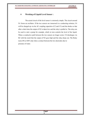 PLC BASED MULTICHANNEL AUTOMATIC LIQUID LEVEL CONTROLLER ELECTRICAL
ENGINEERING
Page2
3
 Working of Liquid Level Sensor :
The actual circuit of the level sensor is extremely simple. The circuit around
N1 forms an oscillator. If the two sensors are immersed in a conducting solution, C4
will be charged up via the AC coupling capacitors (C2 and C3) and the diodes so that
after a short time the output of N2 is taken low and the relay is pulled in. The relay can
be used to start a pump for example, which in turn controls the level of the liquid.
When a conductive path between the two sensors no longer exists. C4 discharges via
R2 with the result that the output of N2 goes high and the relay drops out. The Relay
turns ON or OFF only when a contact between the two electrodes due to
presence of water.
 