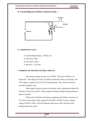 PLC BASED MULTICHANNEL AUTOMATIC LIQUID LEVEL CONTROLLER ELECTRICAL
ENGINEERING
Page2
5
 Circuit Diagram of Motor Control Circuit :-
FROM PLC
AC SUPPLY
TO PUMP
P N
N
P
 COMPONENT LIST :-
1. General Purpose Relay : 24VDC coil
2. LED 5mm : Red.
3. LED 5mm : Green.
4. Resistors : 2.2 K ohm
 WORKING OF MOTOR CONTROL CIRCUIT :-
The working voltage of relay coil is 24VDC. PLC gives 24VDC at it’s
output port. The output port of PLC are further connected to relay coil terminals. 230
VAC supply is required to run 230 VAC operated pump. The common terminal is
provided with phase wire.
When supply is given to relay coil terminals, relay is operated and hence NO
terminal of relay turns into NC. These terminal is further provided to pump and hence
pump is operated
LEDs work as indicators for pump on and pump off condition. Resistors of
2.2 k ohm are provided to drop voltages from 24VDC to 3VDC, because working
voltage of LED is 3VDC. Red LED indicates that motor is OFF and Green LED
indicates that motor is ON.
 