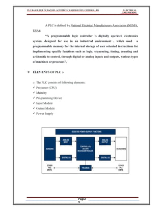 PLC BASED MULTICHANNEL AUTOMATIC LIQUID LEVEL CONTROLLER ELECTRICAL
ENGINEERING
Page2
9
A PLC is defined by National Electrical Manufacturers Association (NEMA,
USA):
“A programmable logic controller is digitally operated electronics
system, designed for use in an industrial environment , which used a
programmable memory for the internal storage of user oriented instructions for
implementing specific functions such as logic, sequencing, timing, counting and
arithmetic to control, through digital or analog inputs and outputs, various types
of machines or processes”.
 ELEMENTS OF PLC :-
o The PLC consists of following elements:
 Processor (CPU)
 Memory
 Programming Device
 Input Module
 Output Module
 Power Supply
 