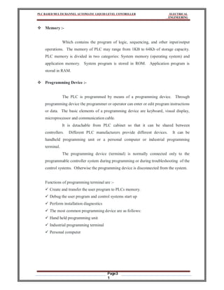 PLC BASED MULTICHANNEL AUTOMATIC LIQUID LEVEL CONTROLLER ELECTRICAL
ENGINEERING
Page3
1
 Memory :-
Which contains the program of logic, sequencing, and other input/output
operations. The memory of PLC may range from 1KB to 64Kb of storage capacity.
PLC memory is divided in two categories: System memory (operating system) and
application memory. System program is stored in ROM. Application program is
stored in RAM.
 Programming Device :-
The PLC is programmed by means of a programming device. Through
programming device the programmer or operator can enter or edit program instructions
or data. The basic elements of a programming device are keyboard, visual display,
microprocessor and communication cable.
It is detachable from PLC cabinet so that it can be shared between
controllers. Different PLC manufacturers provide different devices. It can be
handheld programming unit or a personal computer or industrial programming
terminal.
The programming device (terminal) is normally connected only to the
programmable controller system during programming or during troubleshooting of the
control systems. Otherwise the programming device is disconnected from the system.
Functions of programming terminal are :-
 Create and transfer the user program to PLCs memory.
 Debug the user program and control systems start up
 Perform installation diagnostics
 The most common programming device are as follows:
 Hand held programming unit
 Industrial programming terminal
 Personal computer
 