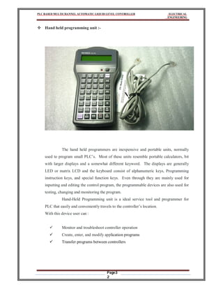 PLC BASED MULTICHANNEL AUTOMATIC LIQUID LEVEL CONTROLLER ELECTRICAL
ENGINEERING
Page3
2
 Hand held programming unit :-
The hand held programmers are inexpensive and portable units, normally
used to program small PLC’s. Most of these units resemble portable calculators, bit
with larger displays and a somewhat different keyword. The displays are generally
LED or matrix LCD and the keyboard consist of alphanumeric keys, Programming
instruction keys, and special function keys. Even through they are mainly used for
inputting and editing the control program, the programmable devices are also used for
testing, changing and monitoring the program.
Hand-Held Programming unit is a ideal service tool and programmer for
PLC that easily and conveniently travels to the controller’s location.
With this device user can :
 Monitor and troubleshoot controller operation
 Create, enter, and modify application programs
 Transfer programs between controllers
 