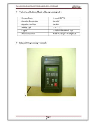 PLC BASED MULTICHANNEL AUTOMATIC LIQUID LEVEL CONTROLLER ELECTRICAL
ENGINEERING
Page3
3
 Typical Specifications of hand-held programming unit :-
Operator Power 85 mA @ 24 Vdc
Operating Temperature 0 to 60`C
Operating Humidity 6 to 95%
Display Type 2*16 LCD
Keypad 25 ribbon/carbon based keys
Dimensions in mm Width-96, Height-180, Depth-36
 Industrial Programming Terminal :-

 